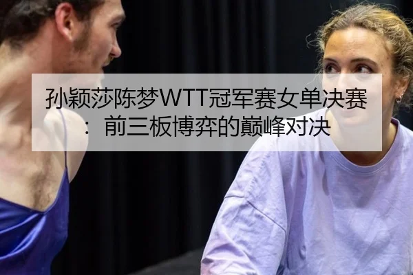 孙颖莎陈梦WTT冠军赛女单决赛：前三板博弈的巅峰对决