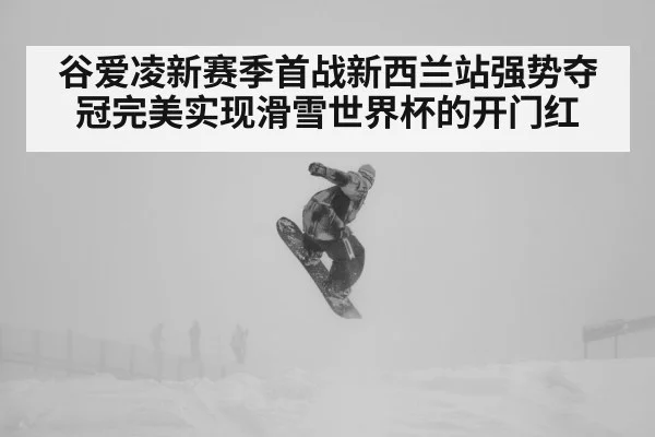 谷爱凌新赛季首战新西兰站强势夺冠完美实现滑雪世界杯的开门红