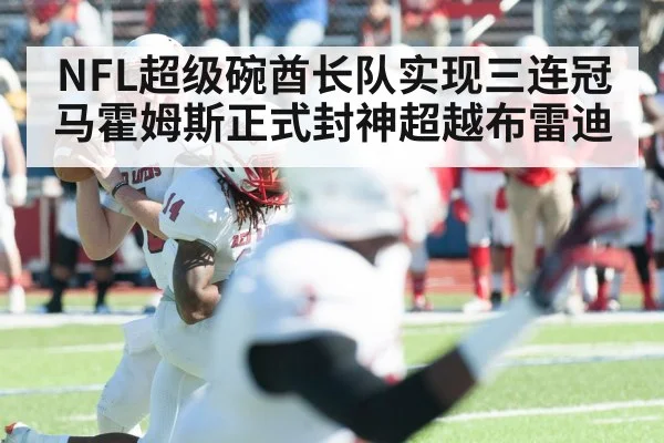 NFL超级碗酋长队实现三连冠马霍姆斯正式封神超越布雷迪
